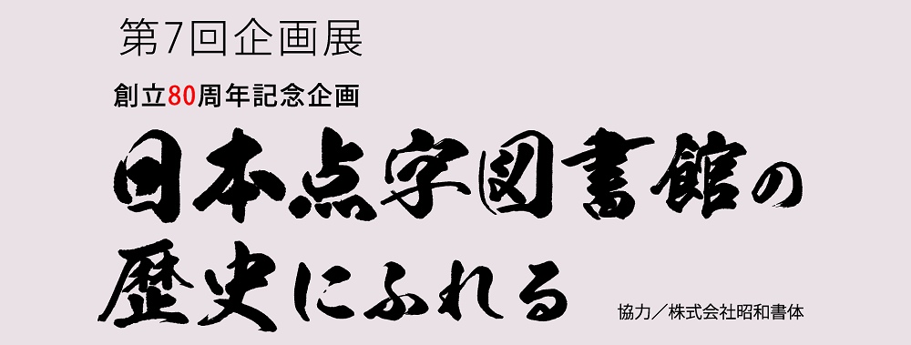 第7回企画展　創立80周年記念企画　日本点字図書館の歴史にふれる